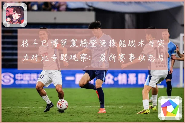 格斗巴博萨震撼登场技能战术与实力对比专题观察：最新赛事动态与深度分析