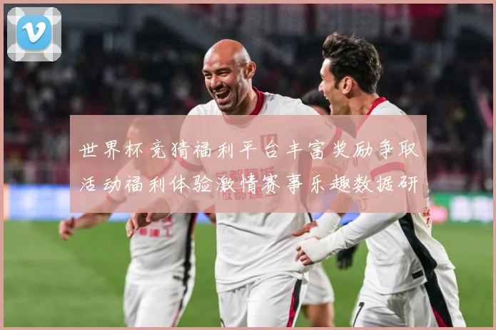 世界杯竞猜福利平台丰富奖励争取活动福利体验激情赛事乐趣数据研判：最新赛事动态与深度分析