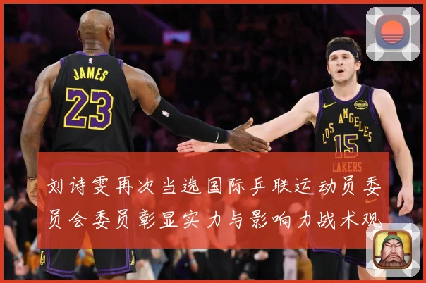刘诗雯再次当选国际乒联运动员委员会委员彰显实力与影响力战术观察：最新赛事动态与深度分析