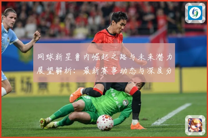 网球新星鲁内崛起之路与未来潜力展望解析：最新赛事动态与深度分析