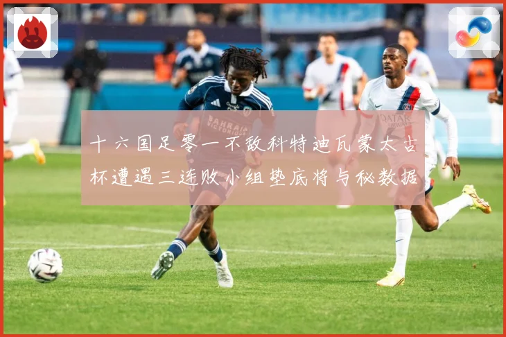 十六国足零一不敌科特迪瓦蒙太古杯遭遇三连败小组垫底将与秘数据研判：最新赛事动态与深度分析