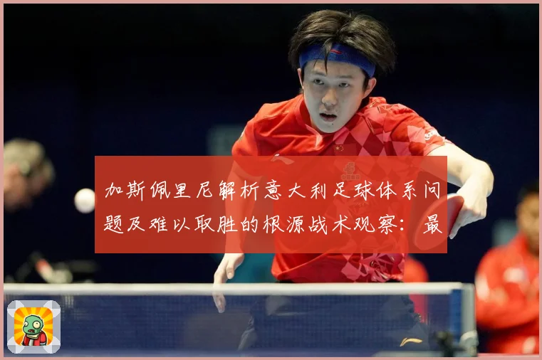 加斯佩里尼解析意大利足球体系问题及难以取胜的根源战术观察：最新赛事动态与深度分析