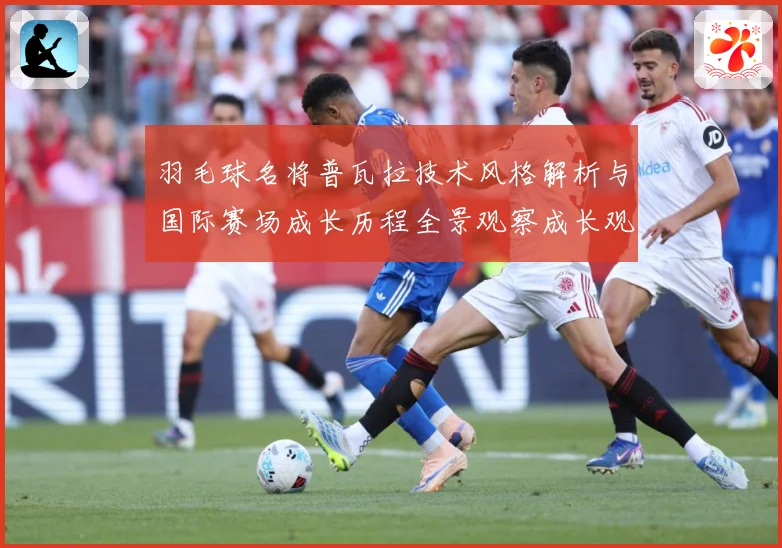 羽毛球名将普瓦拉技术风格解析与国际赛场成长历程全景观察成长观察：最新赛事动态与深度分析