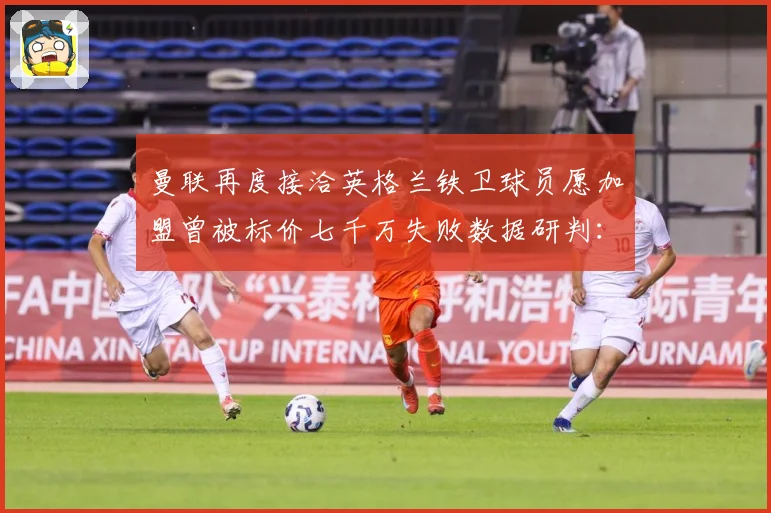 曼联再度接洽英格兰铁卫球员愿加盟曾被标价七千万失败数据研判：最新赛事动态与深度分析