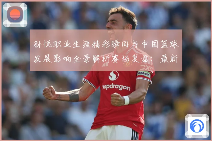 孙悦职业生涯精彩瞬间与中国篮球发展影响全景解析赛场复盘：最新赛事动态与深度分析