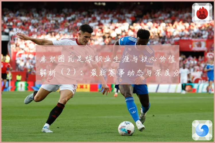 库尔图瓦足球职业生涯与核心价值解析（2）：最新赛事动态与深度分析