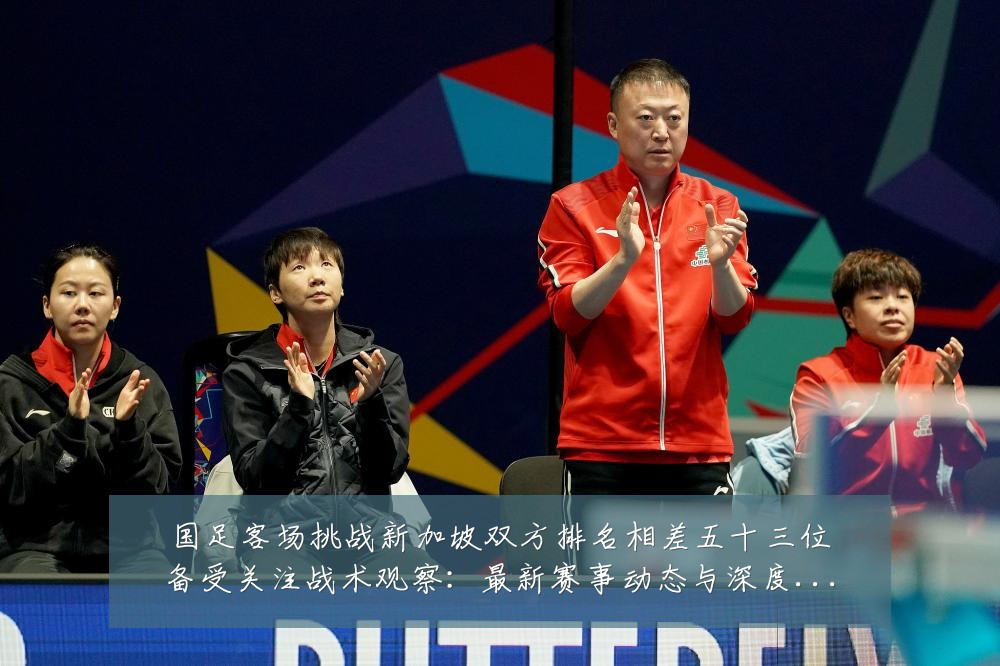 国足客场挑战新加坡双方排名相差五十三位备受关注战术观察:最新赛事动态与深度分析