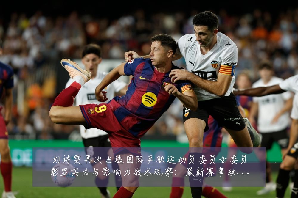 刘诗雯再次当选国际乒联运动员委员会委员彰显实力与影响力战术观察：最新赛事动态与深度分析