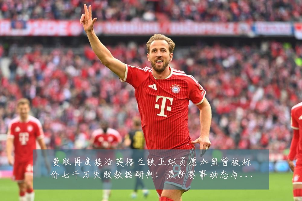 曼联再度接洽英格兰铁卫球员愿加盟曾被标价七千万失败数据研判:最新赛事动态与深度分析