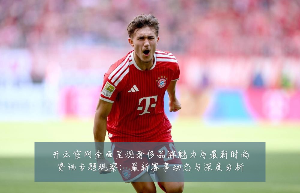 开云官网全面呈现奢侈品牌魅力与最新时尚资讯专题观察：最新赛事动态与深度分析