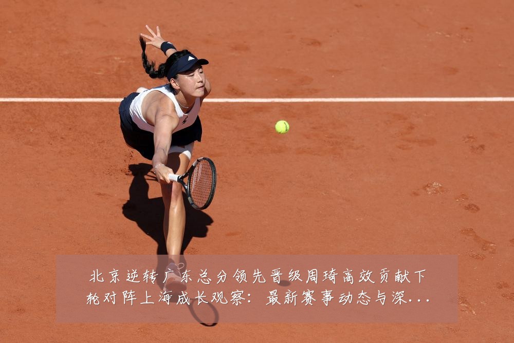 北京逆转广东总分领先晋级周琦高效贡献下轮对阵上海成长观察：最新赛事动态与深度分析